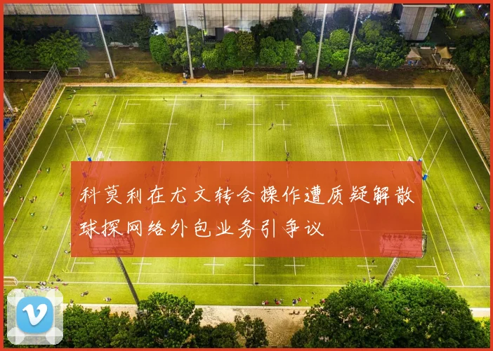 科莫利在尤文转会操作遭质疑解散球探网络外包业务引争议