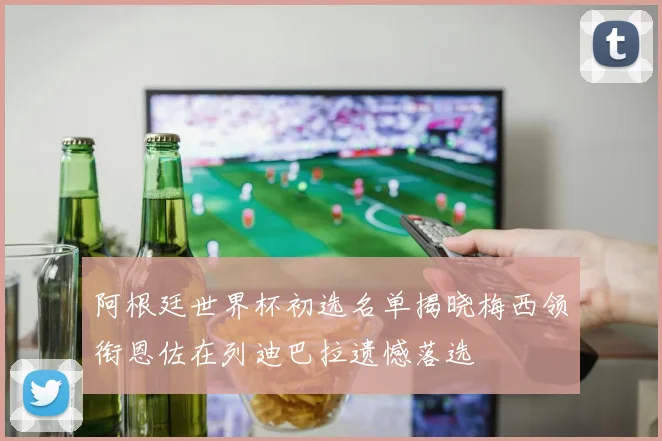 阿根廷世界杯初选名单揭晓梅西领衔恩佐在列迪巴拉遗憾落选