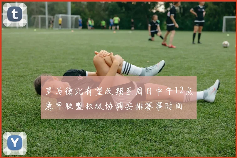罗马德比有望改期至周日中午12点意甲联盟积极协调安排赛事时间
