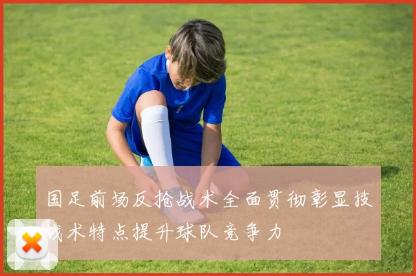 国足前场反抢战术全面贯彻彰显技战术特点提升球队竞争力