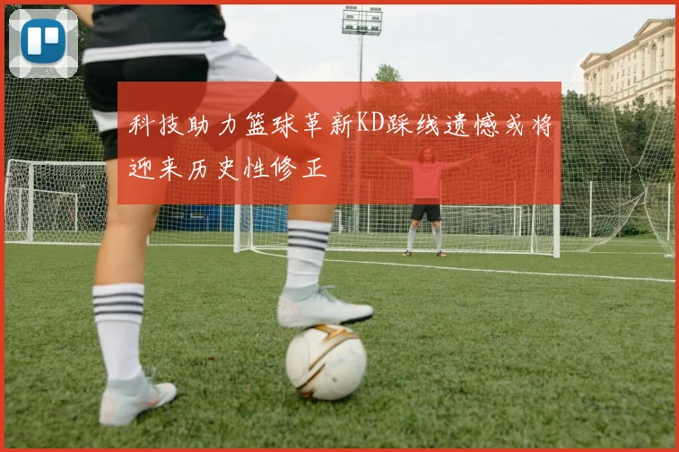科技助力篮球革新KD踩线遗憾或将迎来历史性修正
