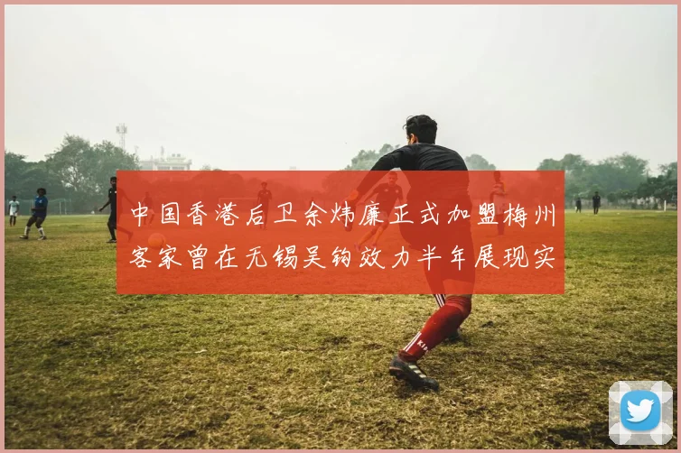 中国香港后卫余炜廉正式加盟梅州客家曾在无锡吴钩效力半年展现实力