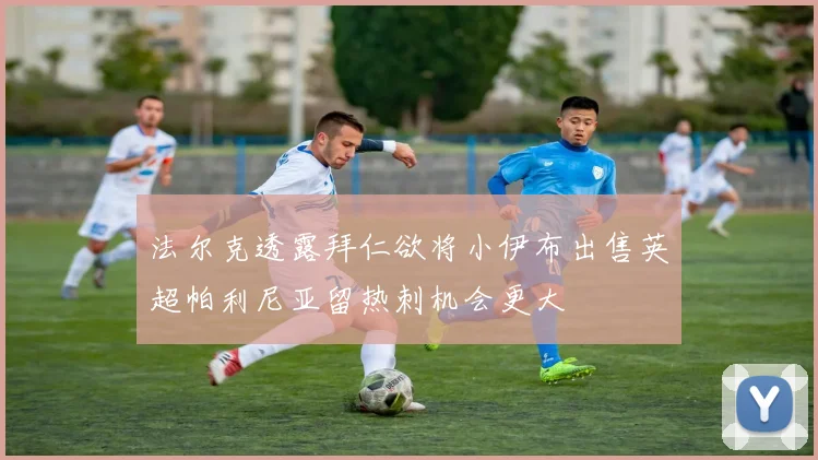 法尔克透露拜仁欲将小伊布出售英超帕利尼亚留热刺机会更大