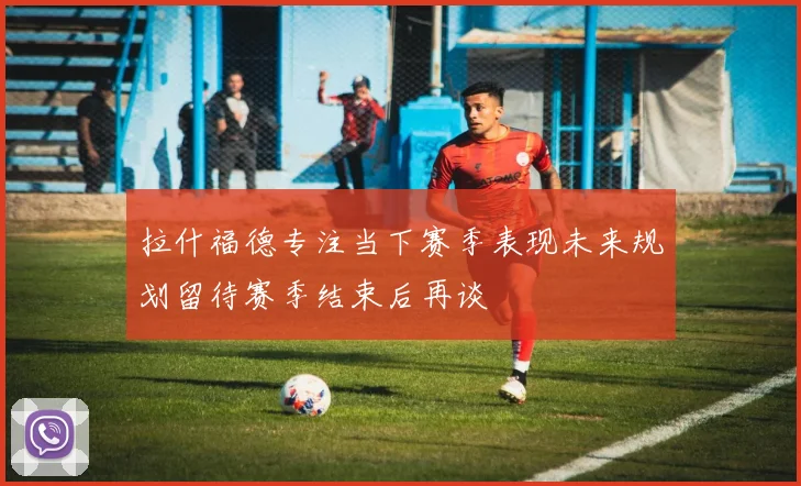 拉什福德专注当下赛季表现未来规划留待赛季结束后再谈